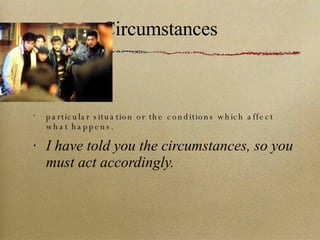 Circumstances particular situation or the conditions which affect what happens. I have told you the circumstances, so you must act accordingly. 
