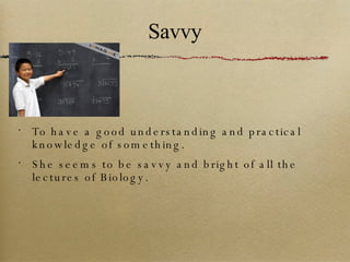 Savvy To have a good understanding and practical knowledge of something. She seems to be savvy and bright of all the lectures of Biology. 
