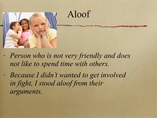 Aloof Person who is not very friendly and does not like to spend time with others. Because I didn’t wanted to get involved in fight, I stood aloof from their arguments. 