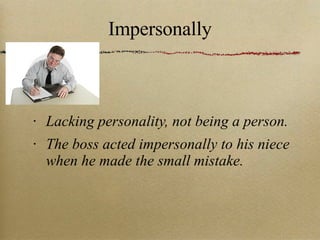 Impersonally Lacking personality, not being a person. The boss acted impersonally to his niece when he made the small mistake. 