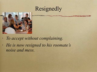Resignedly To accept without complaining. He is now resigned to his roomate’s noise and mess. 