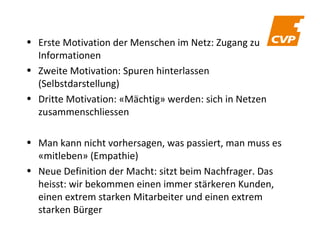 • Erste Motivation der Menschen im Netz: Zugang zu
Informationen
• Zweite Motivation: Spuren hinterlassen
(Selbstdarstellung)
• Dritte Motivation: «Mächtig» werden: sich in Netzen
zusammenschliessen
• Man kann nicht vorhersagen, was passiert, man muss es
«mitleben» (Empathie)
• Neue Definition der Macht: sitzt beim Nachfrager. Das
heisst: wir bekommen einen immer stärkeren Kunden,
einen extrem starken Mitarbeiter und einen extrem
starken Bürger

 