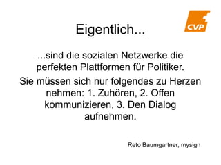 Eigentlich...
...sind die sozialen Netzwerke die
perfekten Plattformen für Politiker.
Sie müssen sich nur folgendes zu Herzen
nehmen: 1. Zuhören, 2. Offen
kommunizieren, 3. Den Dialog
aufnehmen.
Reto Baumgartner, mysign

 