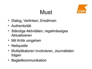 Must
• Dialog, Verlinken, Erwähnen
• Authentizität
• Ständige Aktivitäten, regelmässiges
Aktualisieren
• Mit Kritik umgehen
• Netiquette
• Multiplikatoren involvieren, Journalisten
folgen
• Begleitkommunikation

 