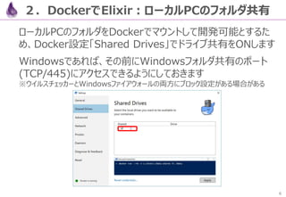 6
２．DockerでElixir：ローカルPCのフォルダ共有
ローカルPCのフォルダをDockerでマウントして開発可能とするた
め、Docker設定「Shared Drives」でドライブ共有をONします
Windowsであれば、その前にW...