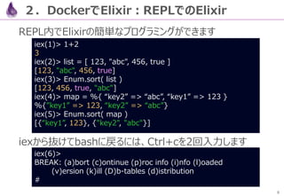 8
２．DockerでElixir：REPLでのElixir
REPL内でElixirの簡単なプログラミングができます
iexから抜けてbashに戻るには、Ctrl+cを2回入力します
iex(1)> 1+2
3
iex(2)> list = ...