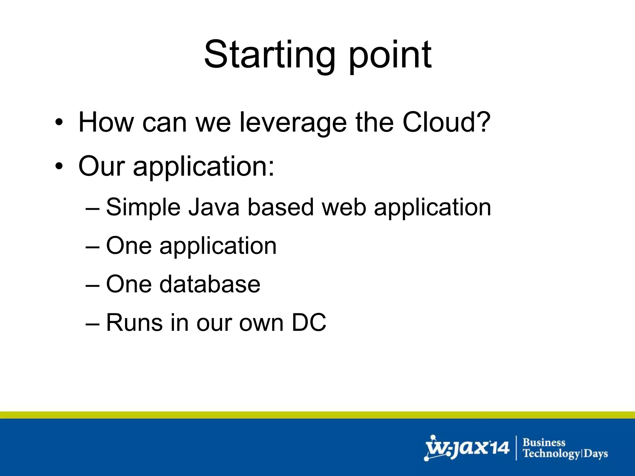 Starting point 
• How can we leverage the Cloud? 
• Our application: 
– Simple Java based web application 
– One application 
– One database 
– Runs in our own DC 
 