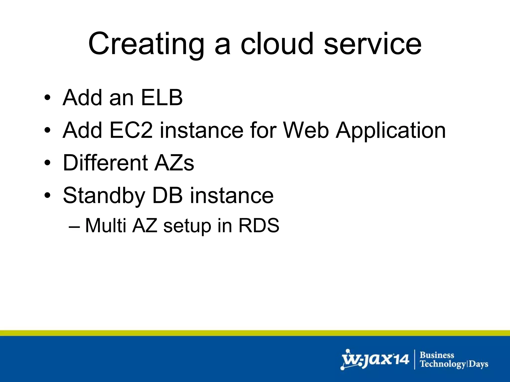 Creating a cloud service 
• Add an ELB 
• Add EC2 instance for Web Application 
• Different AZs 
• Standby DB instance 
– Multi AZ setup in RDS 
 