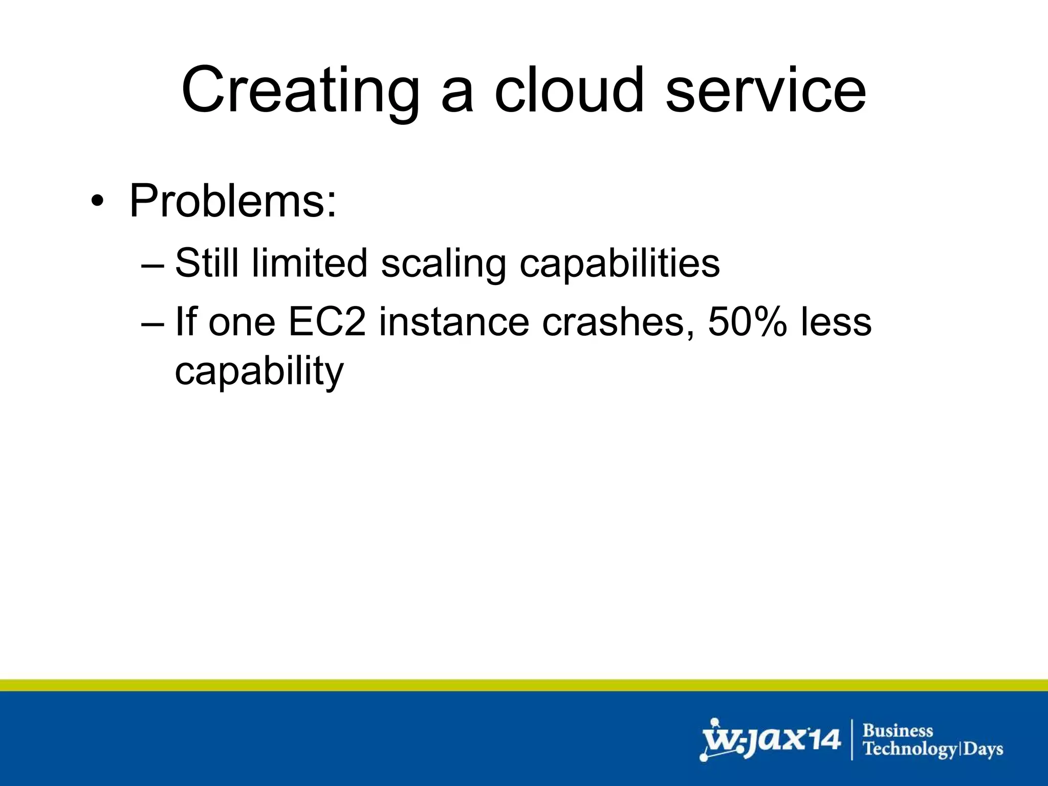Creating a cloud service 
• Problems: 
– Still limited scaling capabilities 
– If one EC2 instance crashes, 50% less 
capability 
 