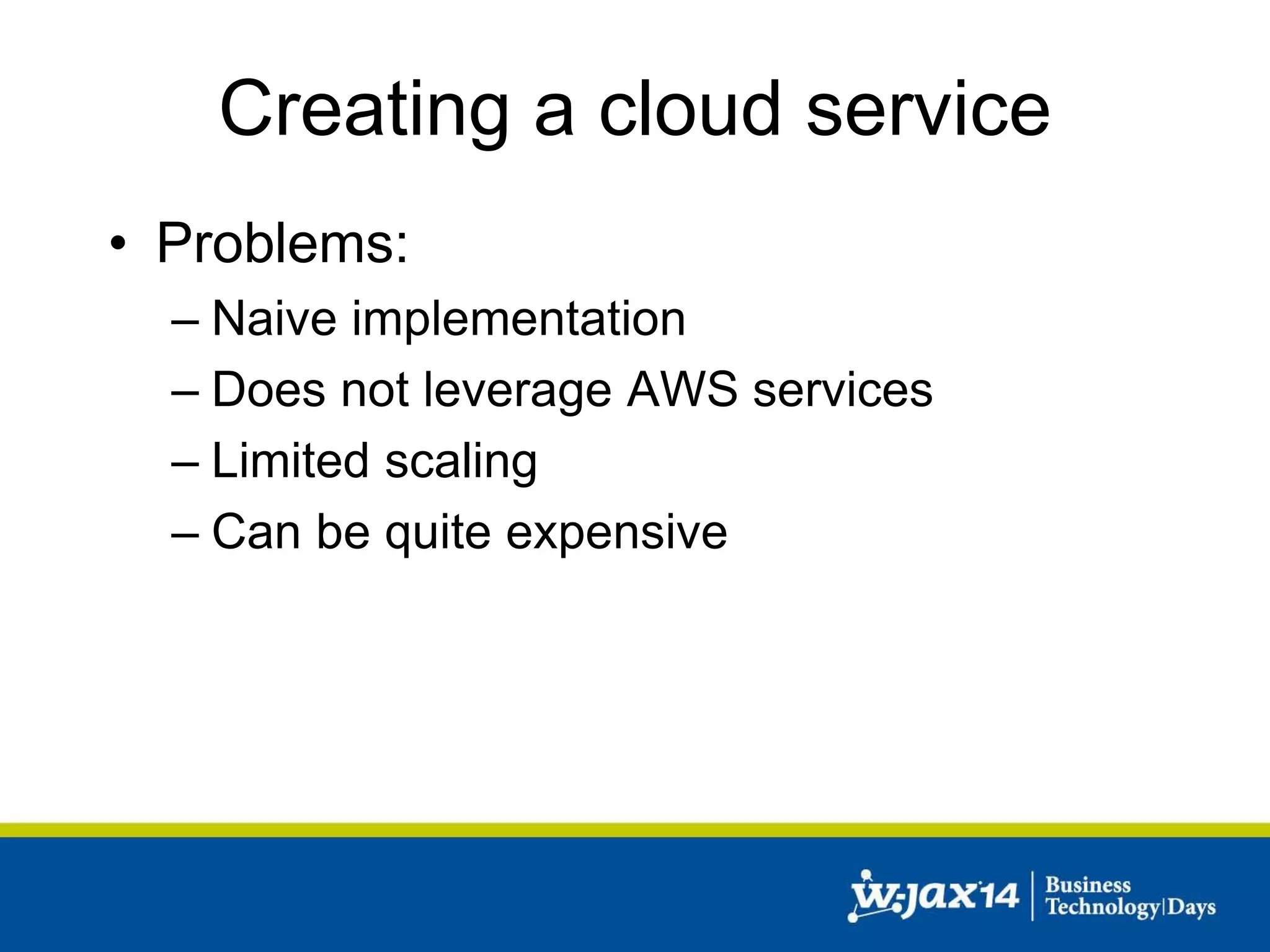 Creating a cloud service 
• Problems: 
– Naive implementation 
– Does not leverage AWS services 
– Limited scaling 
– Can be quite expensive 
 
