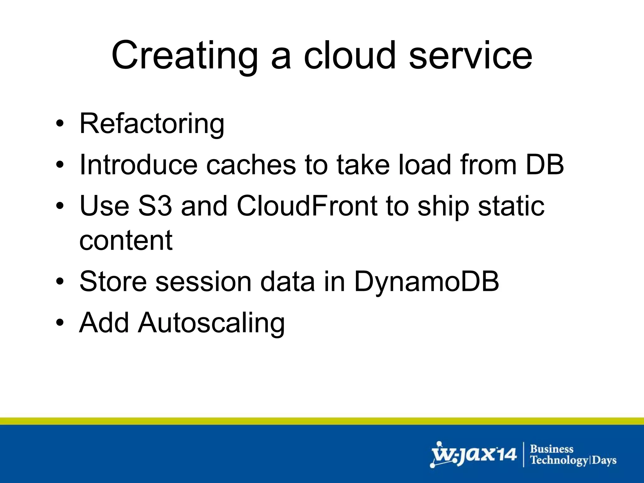 Creating a cloud service 
• Refactoring 
• Introduce caches to take load from DB 
• Use S3 and CloudFront to ship static 
content 
• Store session data in DynamoDB 
• Add Autoscaling 
 
