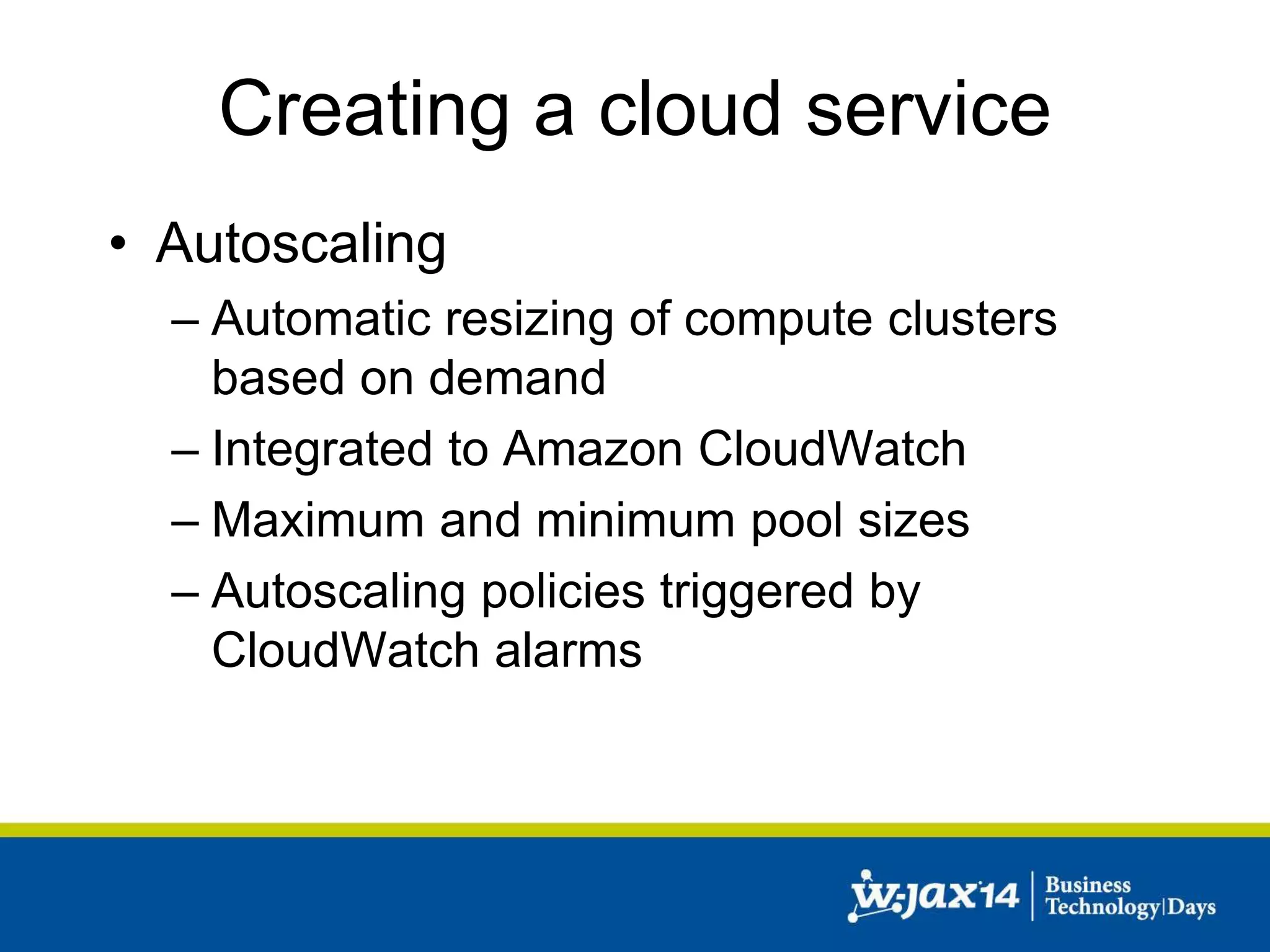 Creating a cloud service 
• Autoscaling 
– Automatic resizing of compute clusters 
based on demand 
– Integrated to Amazon CloudWatch 
– Maximum and minimum pool sizes 
– Autoscaling policies triggered by 
CloudWatch alarms 
 