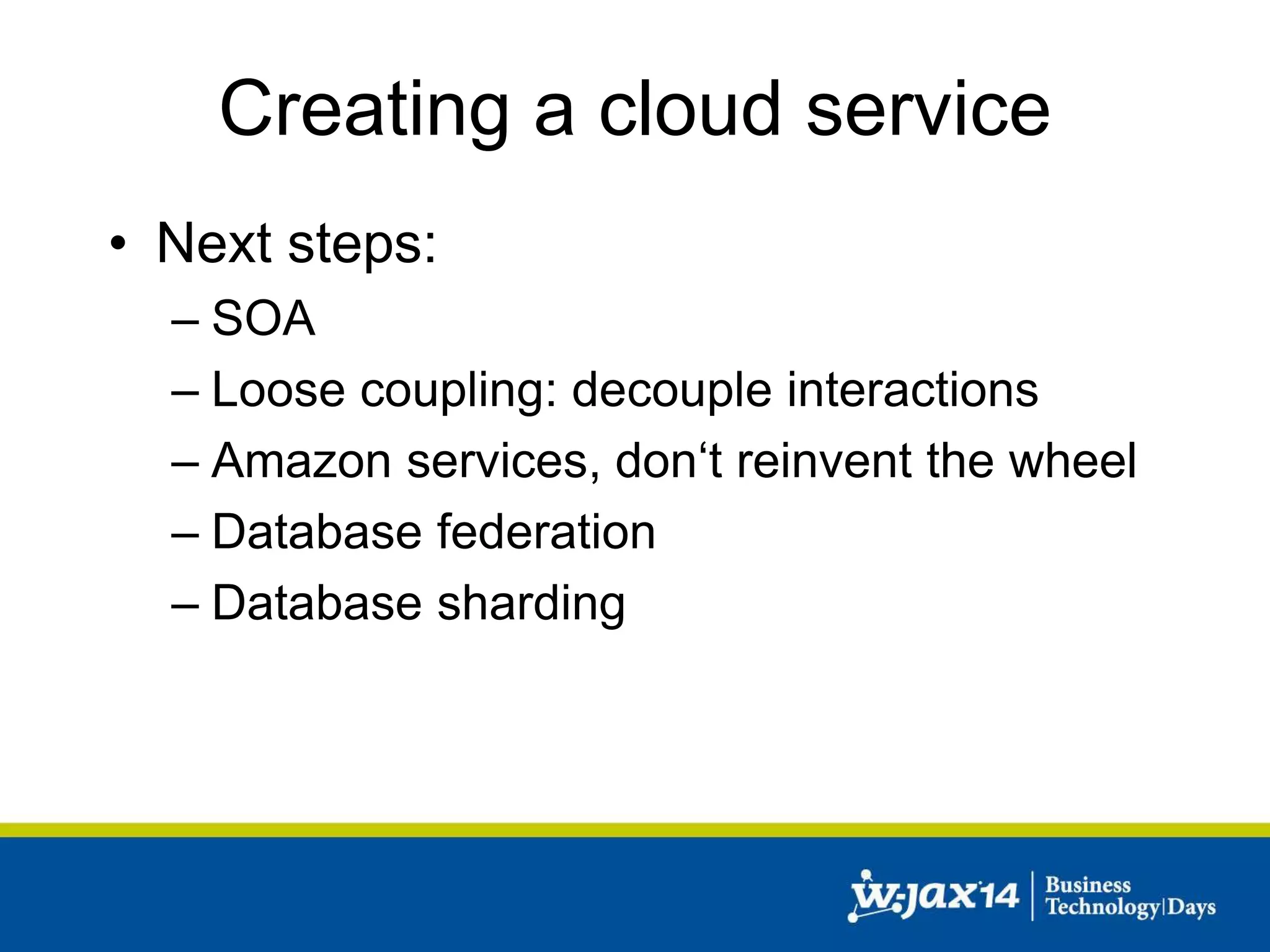Creating a cloud service 
• Next steps: 
– SOA 
– Loose coupling: decouple interactions 
– Amazon services, don‘t reinvent the wheel 
– Database federation 
– Database sharding 
 