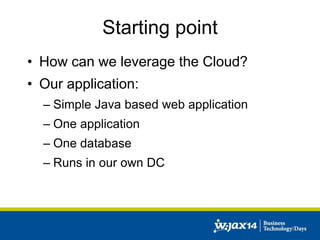 Starting point 
• How can we leverage the Cloud? 
• Our application: 
– Simple Java based web application 
– One application 
– One database 
– Runs in our own DC 
 