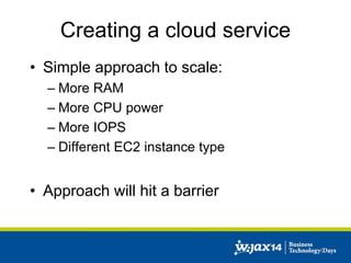 Creating a cloud service 
• Simple approach to scale: 
– More RAM 
– More CPU power 
– More IOPS 
– Different EC2 instance type 
• Approach will hit a barrier 
 