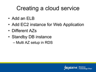 Creating a cloud service 
• Add an ELB 
• Add EC2 instance for Web Application 
• Different AZs 
• Standby DB instance 
– Multi AZ setup in RDS 
 