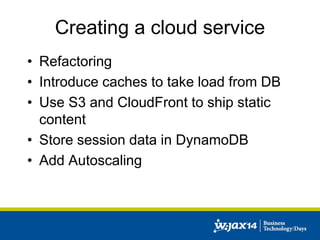 Creating a cloud service 
• Refactoring 
• Introduce caches to take load from DB 
• Use S3 and CloudFront to ship static 
content 
• Store session data in DynamoDB 
• Add Autoscaling 
 