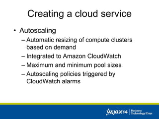 Creating a cloud service 
• Autoscaling 
– Automatic resizing of compute clusters 
based on demand 
– Integrated to Amazon CloudWatch 
– Maximum and minimum pool sizes 
– Autoscaling policies triggered by 
CloudWatch alarms 
 