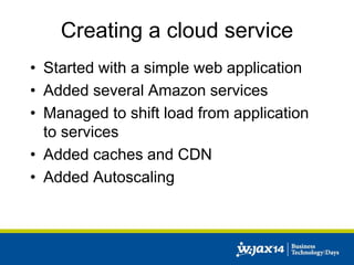 Creating a cloud service 
• Started with a simple web application 
• Added several Amazon services 
• Managed to shift load from application 
to services 
• Added caches and CDN 
• Added Autoscaling 
 