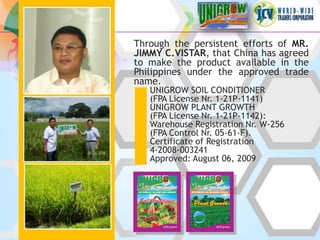 Through the persistent efforts of MR.
JIMMY C.VISTAR, that China has agreed
to make the product available in the
Philippines under the approved trade
name.
   UNIGROW SOIL CONDITIONER
   (FPA License Nr. 1-21P-1141)
   UNIGROW PLANT GROWTH
   (FPA License Nr. 1-21P-1142):
   Warehouse Registration Nr. W-256
   (FPA Control Nr. 05-61-F).
   Certificate of Registration
   4-2008-003241
   Approved: August 06, 2009
 