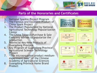 Parts of the Honoraries and Certificates
1. National Sparkle Project Program
2. The Famous and Excellent Product of
   China Spark Project
3. The Product Popularized by National
   Agricultural Technology Popularization
   Center
4. The China Tobacco Purchase & Sale
   Company advises to popularize the
   production
5. Provincial Key-New Products of
   Guangdong Province
6. Key Program of Guangdong Province
   Agricultural Science-Technology
   Project
7. “The microorganism product medium-
   experiment base” of the Chinese
   Academy of Agricultural Sciences
8. Guangdong Province Name Brand
   Product
 