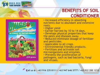 BENEFITS OF SOIL
                                   CONDITIONER
               • Increased efficiency in absorbing
               nutrients due to abundant and extensive
               roots.
               • Higher yield
               • Earlier harvest by 10 to 14 days.
               • Develops physical properties that keep
               the pests and diseases away.
               • Reduced/eliminate dosage of fertilizer
               and pesticides.
               • Applicable to all crops.
               • Environmental friendly products.
               • Fertilizes and activates soil
               microorganisms and enzymes.
               • Prevents the proliferation of
               pathogens, such as bad bacteria, fungi
               and viruses.


Call us @ : +63 916 235 8111 / +63 947 646 5777 / +63 922 200 1233
 