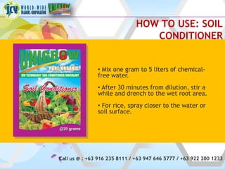 HOW TO USE: SOIL
                                  CONDITIONER


               • Mix one gram to 5 liters of chemical-
               free water.
               • After 30 minutes from dilution, stir a
               while and drench to the wet root area.
               • For rice, spray closer to the water or
               soil surface.




Call us @ : +63 916 235 8111 / +63 947 646 5777 / +63 922 200 1233
 