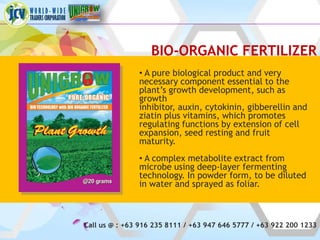 BIO-ORGANIC FERTILIZER
               • A pure biological product and very
               necessary component essential to the
               plant’s growth development, such as
               growth
               inhibitor, auxin, cytokinin, gibberellin and
               ziatin plus vitamins, which promotes
               regulating functions by extension of cell
               expansion, seed resting and fruit
               maturity.
               • A complex metabolite extract from
               microbe using deep-layer fermenting
               technology. In powder form, to be diluted
               in water and sprayed as foliar.



Call us @ : +63 916 235 8111 / +63 947 646 5777 / +63 922 200 1233
 