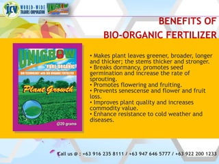 BENEFITS OF
                   BIO-ORGANIC FERTILIZER
             • Makes plant leaves greener, broader, longer
             and thicker; the stems thicker and stronger.
             • Breaks dormancy, promotes seed
             germination and increase the rate of
             sprouting.
             • Promotes flowering and fruiting.
             • Prevents senescense and flower and fruit
             loss.
             • Improves plant quality and increases
             commodity value.
             • Enhance resistance to cold weather and
             diseases.




Call us @ : +63 916 235 8111 / +63 947 646 5777 / +63 922 200 1233
 