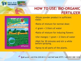HOW TO USE: BIO-ORGANIC
                            FERTILIZER
               •Dilute powder product in sufficient
               water.
               •Ratio of mixture for normal dose:
               •1 gram = 3 liters of water
               •Ratio of mixture for inducing flowers
               •(for mango): 1 gram = 2 liters of water
               •Wait for 30 minutes and stir a while
               before spraying.
               •Spray to all parts of the plants.



Call us @ : +63 916 235 8111 / +63 947 646 5777 / +63 922 200 1233
 