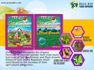 www.jcvtraders.com




    China created Wonderful Bio-Organic
    Fertilizer in microbe powder form from multi-
    functions of Soil Conditioner and Plant Growth
    Enhancer with Insect Repellant which
    contributed to the increase of their
    agricultural production.
 