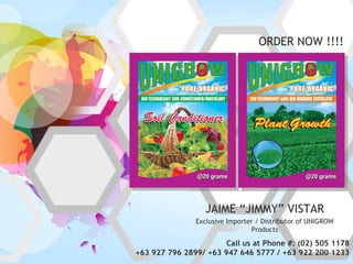 ORDER NOW !!!!




                  JAIME “JIMMY” VISTAR
               Exclusive Importer / Distributor of UNIGROW
                                 Products

                       Call us at Phone #: (02) 505 1178
+63 927 796 2899/ +63 947 646 5777 / +63 922 200 1233
 