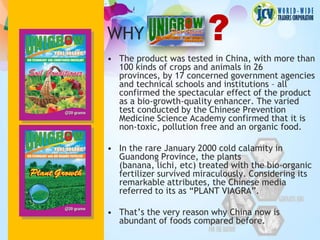 WHY                      ?
• The product was tested in China, with more than
  100 kinds of crops and animals in 26
  provinces, by 17 concerned government agencies
  and technical schools and institutions – all
  confirmed the spectacular effect of the product
  as a bio-growth-quality enhancer. The varied
  test conducted by the Chinese Prevention
  Medicine Science Academy confirmed that it is
  non-toxic, pollution free and an organic food.

• In the rare January 2000 cold calamity in
  Guandong Province, the plants
  (banana, lichi, etc) treated with the bio-organic
  fertilizer survived miraculously. Considering its
  remarkable attributes, the Chinese media
  referred to its as “PLANT VIAGRA”.

• That’s the very reason why China now is
  abundant of foods compared before.
 
