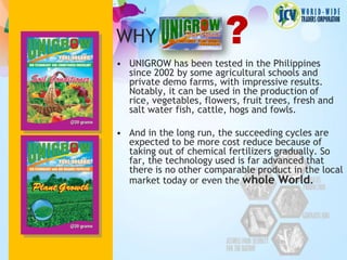 WHY                      ?
• UNIGROW has been tested in the Philippines
  since 2002 by some agricultural schools and
  private demo farms, with impressive results.
  Notably, it can be used in the production of
  rice, vegetables, flowers, fruit trees, fresh and
  salt water fish, cattle, hogs and fowls.

• And in the long run, the succeeding cycles are
  expected to be more cost reduce because of
  taking out of chemical fertilizers gradually. So
  far, the technology used is far advanced that
  there is no other comparable product in the local
  market today or even the whole World.
 