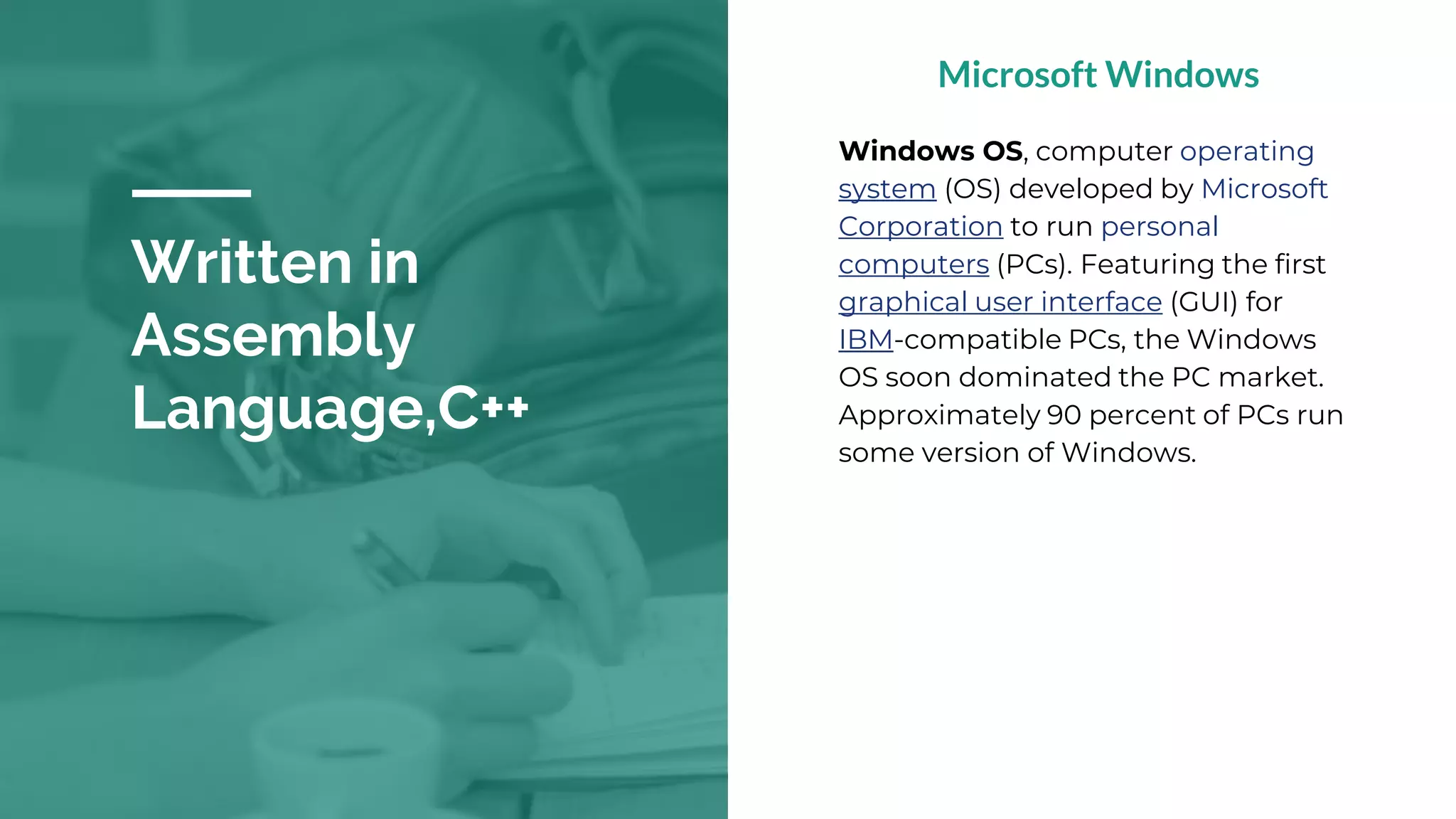 Written in
Assembly
Language,C++
Microsoft Windows
Windows OS, computer operating
system (OS) developed by Microsoft
Corporation to run personal
computers (PCs). Featuring the first
graphical user interface (GUI) for
IBM-compatible PCs, the Windows
OS soon dominated the PC market.
Approximately 90 percent of PCs run
some version of Windows.
 