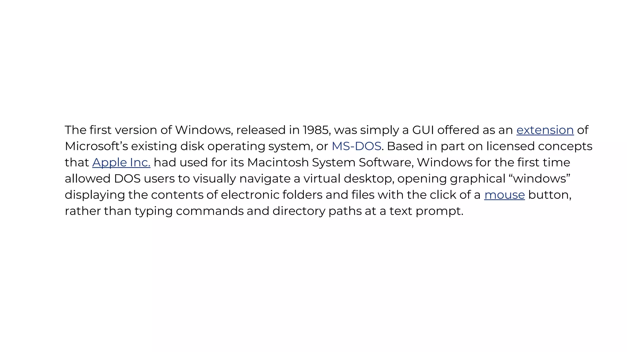 The first version of Windows, released in 1985, was simply a GUI offered as an extension of
Microsoft’s existing disk operating system, or MS-DOS. Based in part on licensed concepts
that Apple Inc. had used for its Macintosh System Software, Windows for the first time
allowed DOS users to visually navigate a virtual desktop, opening graphical “windows”
displaying the contents of electronic folders and files with the click of a mouse button,
rather than typing commands and directory paths at a text prompt.
 