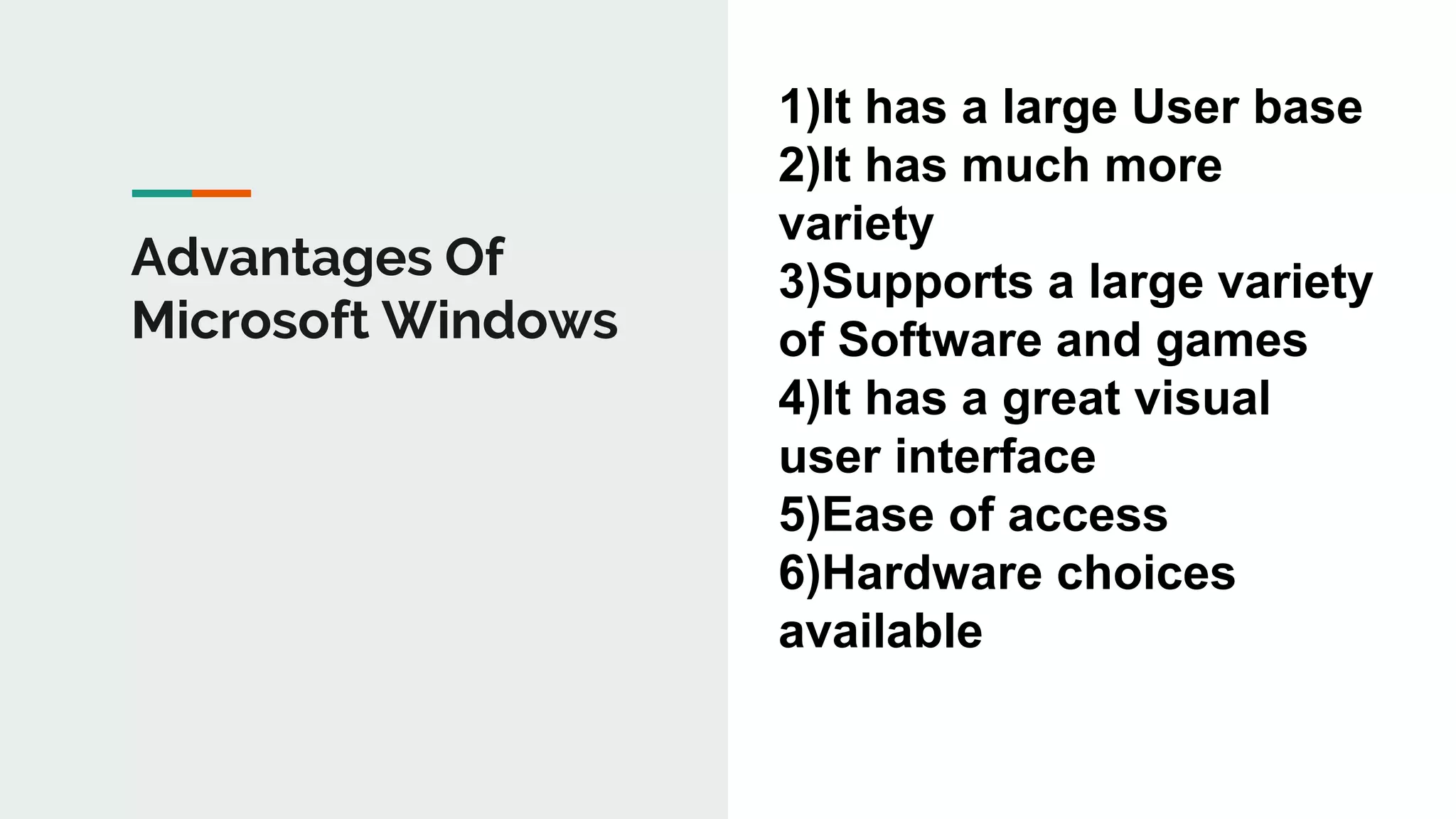 Advantages Of
Microsoft Windows
1)It has a large User base
2)It has much more
variety
3)Supports a large variety
of Software and games
4)It has a great visual
user interface
5)Ease of access
6)Hardware choices
available
 
