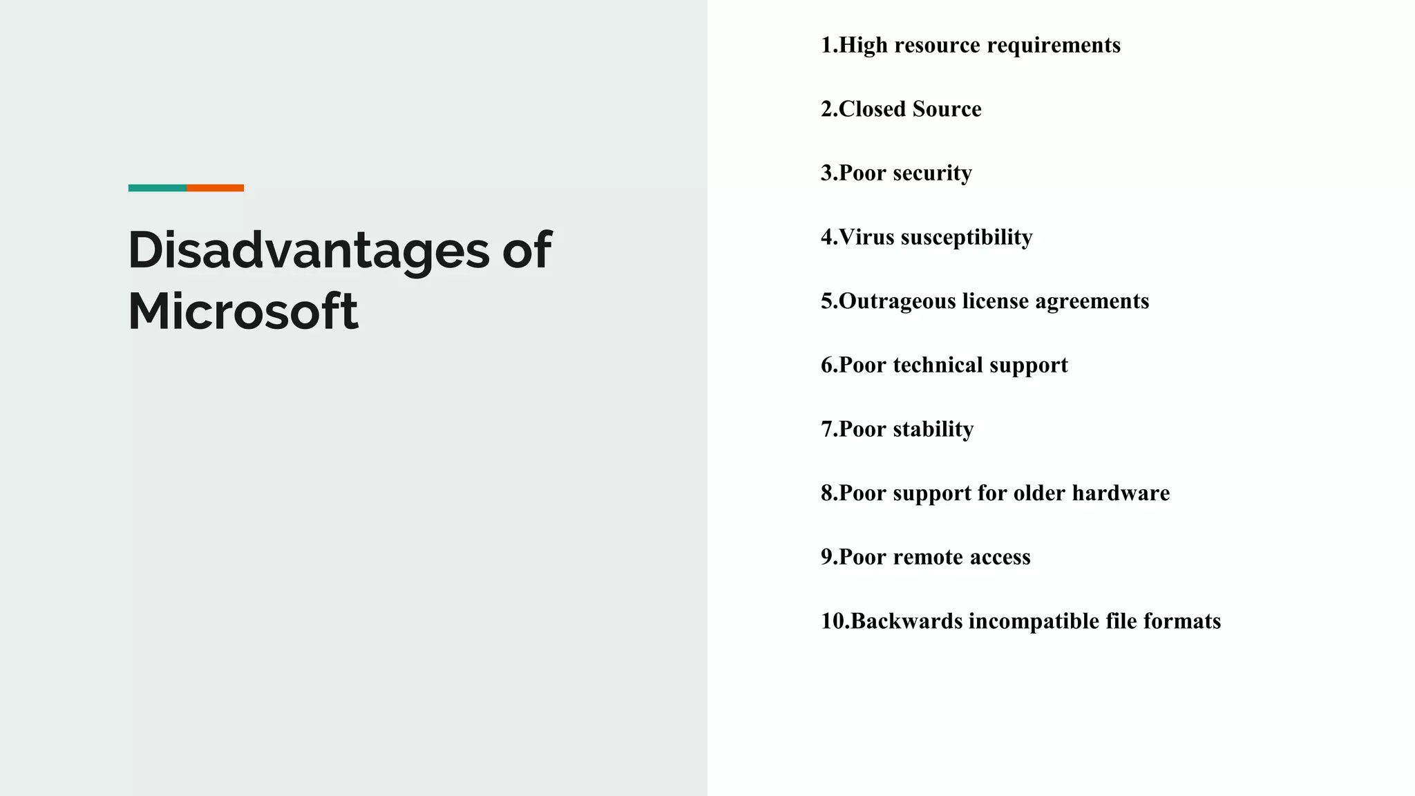 Disadvantages of
Microsoft
1.High resource requirements
2.Closed Source
3.Poor security
4.Virus susceptibility
5.Outrageous license agreements
6.Poor technical support
7.Poor stability
8.Poor support for older hardware
9.Poor remote access
10.Backwards incompatible file formats
 