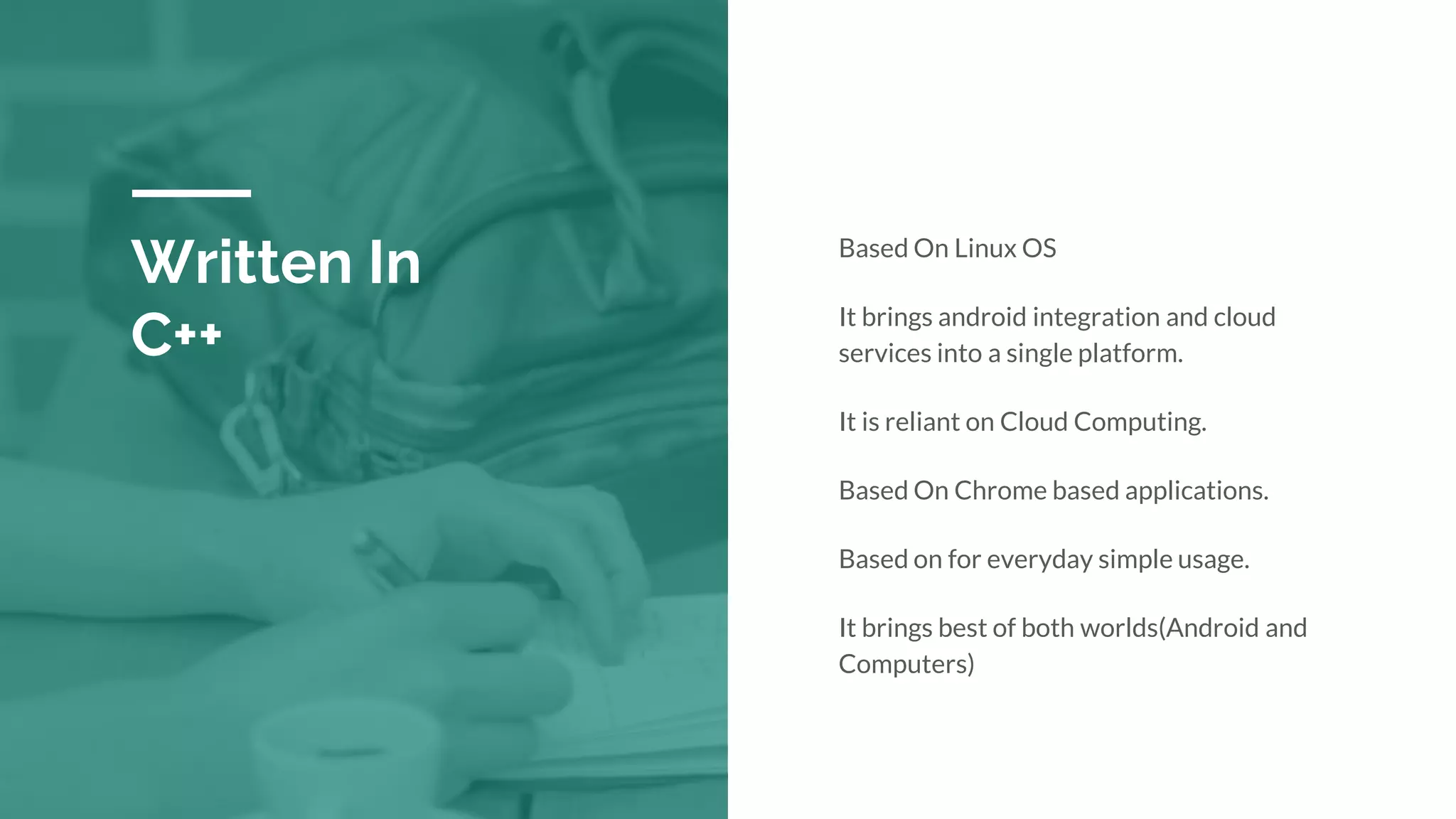 Written In
C++
Based On Linux OS
It brings android integration and cloud
services into a single platform.
It is reliant on Cloud Computing.
Based On Chrome based applications.
Based on for everyday simple usage.
It brings best of both worlds(Android and
Computers)
 