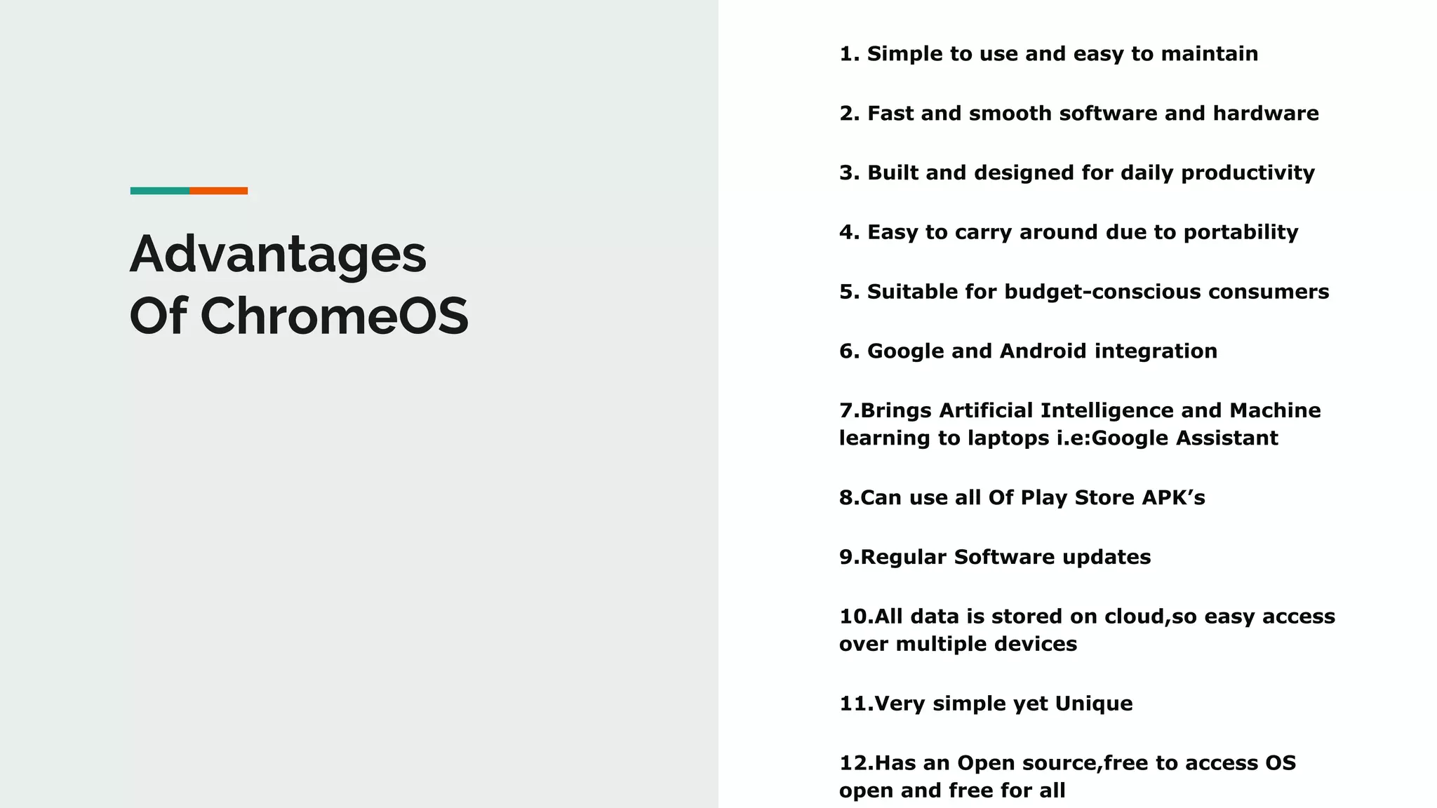 Advantages
Of ChromeOS
1. Simple to use and easy to maintain
2. Fast and smooth software and hardware
3. Built and designed for daily productivity
4. Easy to carry around due to portability
5. Suitable for budget-conscious consumers
6. Google and Android integration
7.Brings Artificial Intelligence and Machine
learning to laptops i.e:Google Assistant
8.Can use all Of Play Store APK’s
9.Regular Software updates
10.All data is stored on cloud,so easy access
over multiple devices
11.Very simple yet Unique
12.Has an Open source,free to access OS
open and free for all
 