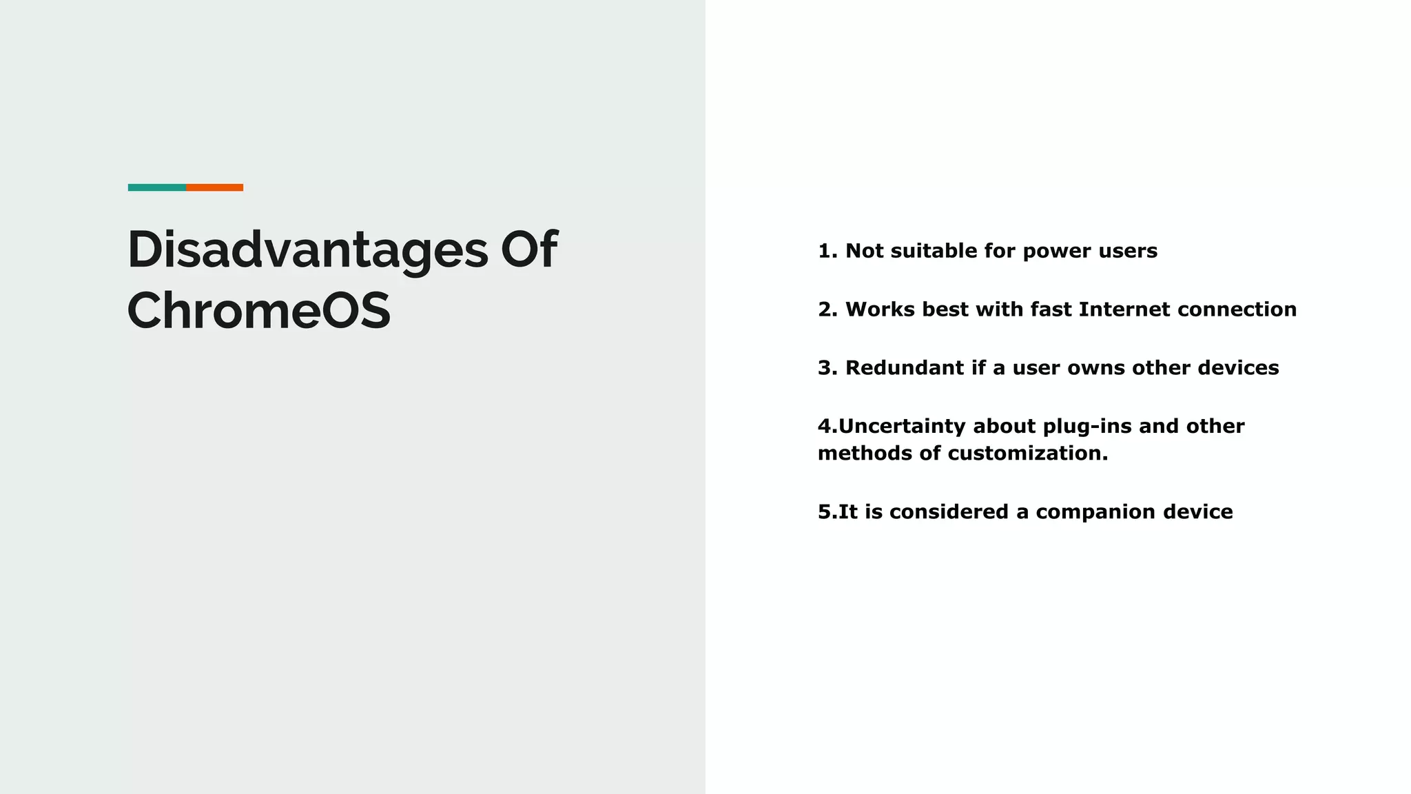 Disadvantages Of
ChromeOS
1. Not suitable for power users
2. Works best with fast Internet connection
3. Redundant if a user owns other devices
4.Uncertainty about plug-ins and other
methods of customization.
5.It is considered a companion device
 