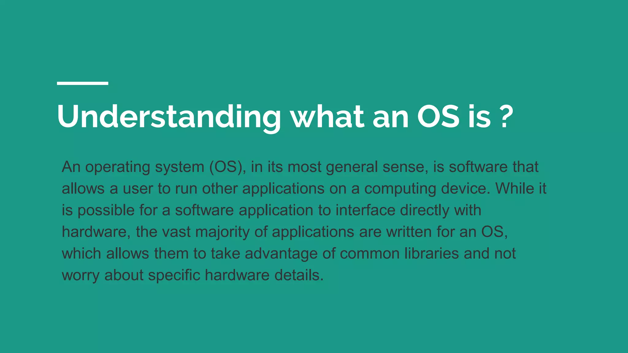 Understanding what an OS is ?
An operating system (OS), in its most general sense, is software that
allows a user to run other applications on a computing device. While it
is possible for a software application to interface directly with
hardware, the vast majority of applications are written for an OS,
which allows them to take advantage of common libraries and not
worry about specific hardware details.
 