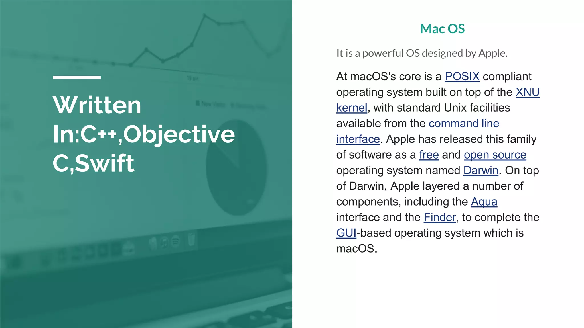 Written
In:C++,Objective
C,Swift
Mac OS
It is a powerful OS designed by Apple.
At macOS's core is a POSIX compliant
operating system built on top of the XNU
kernel, with standard Unix facilities
available from the command line
interface. Apple has released this family
of software as a free and open source
operating system named Darwin. On top
of Darwin, Apple layered a number of
components, including the Aqua
interface and the Finder, to complete the
GUI-based operating system which is
macOS.
 