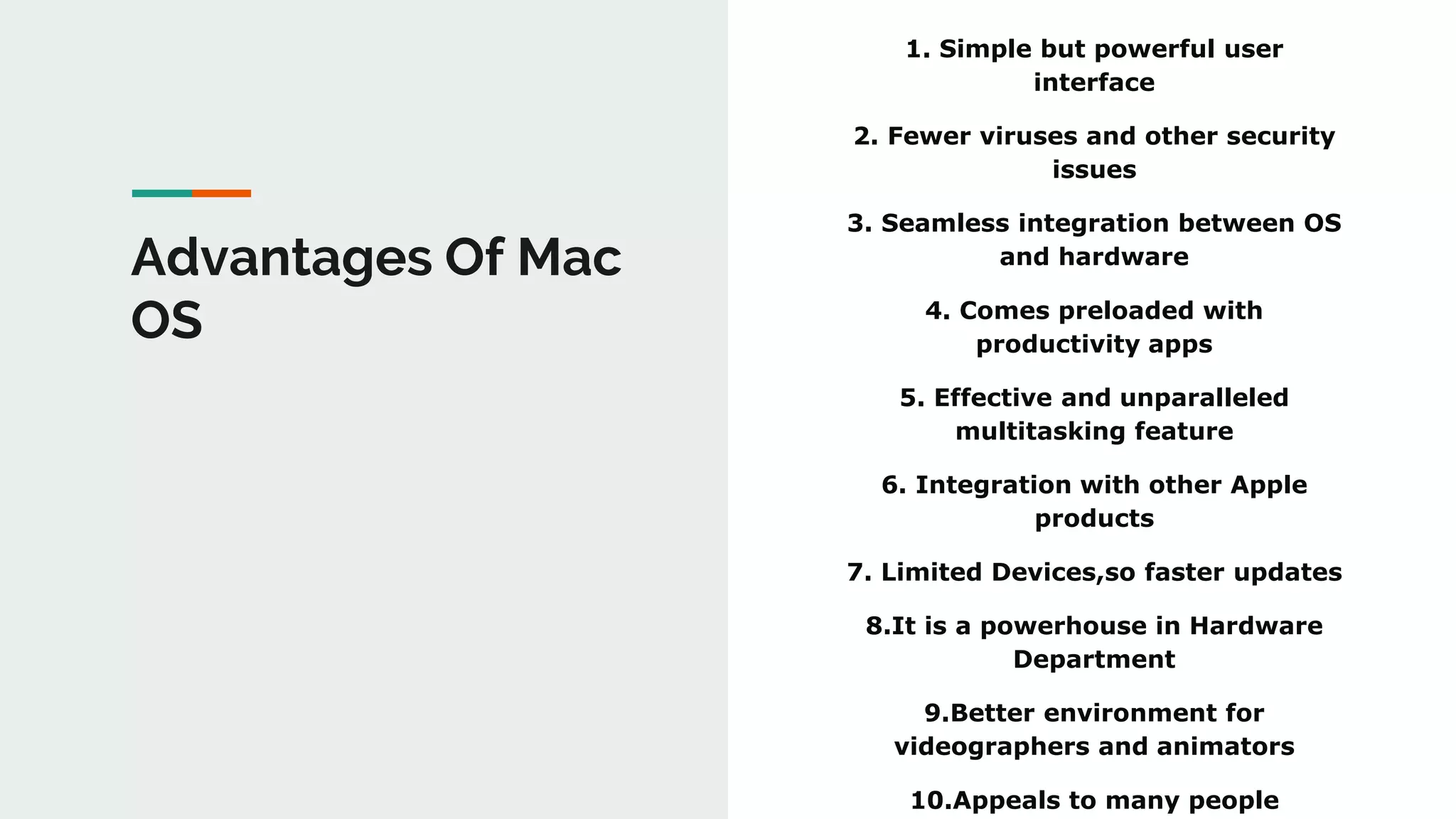1. Simple but powerful user
interface
2. Fewer viruses and other security
issues
3. Seamless integration between OS
and hardware
4. Comes preloaded with
productivity apps
5. Effective and unparalleled
multitasking feature
6. Integration with other Apple
products
7. Limited Devices,so faster updates
8.It is a powerhouse in Hardware
Department
9.Better environment for
videographers and animators
10.Appeals to many people
Advantages Of Mac
OS
 