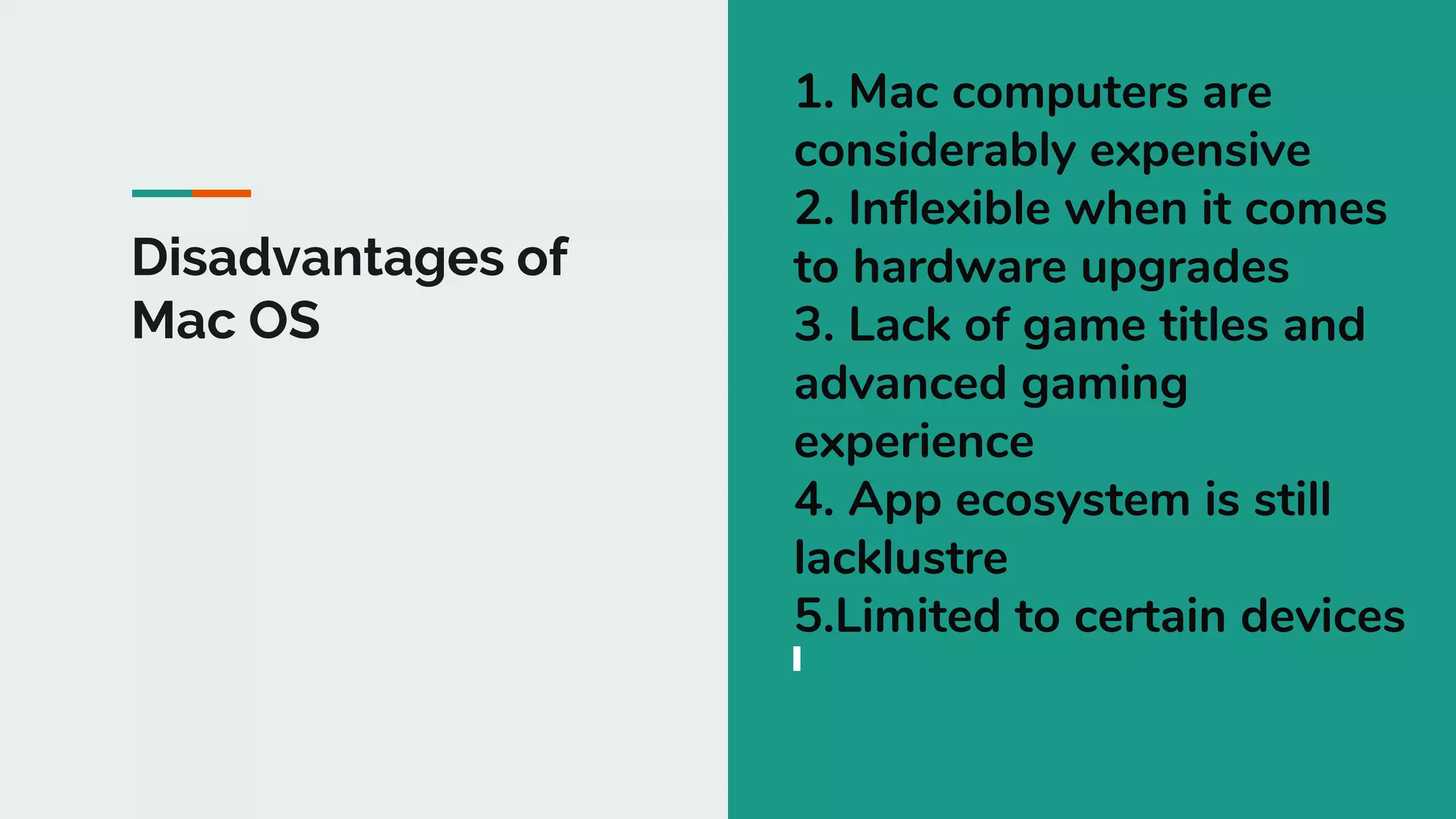 Disadvantages of
Mac OS
1. Mac computers are
considerably expensive
2. Inflexible when it comes
to hardware upgrades
3. Lack of game titles and
advanced gaming
experience
4. App ecosystem is still
lacklustre
5.Limited to certain devices
 