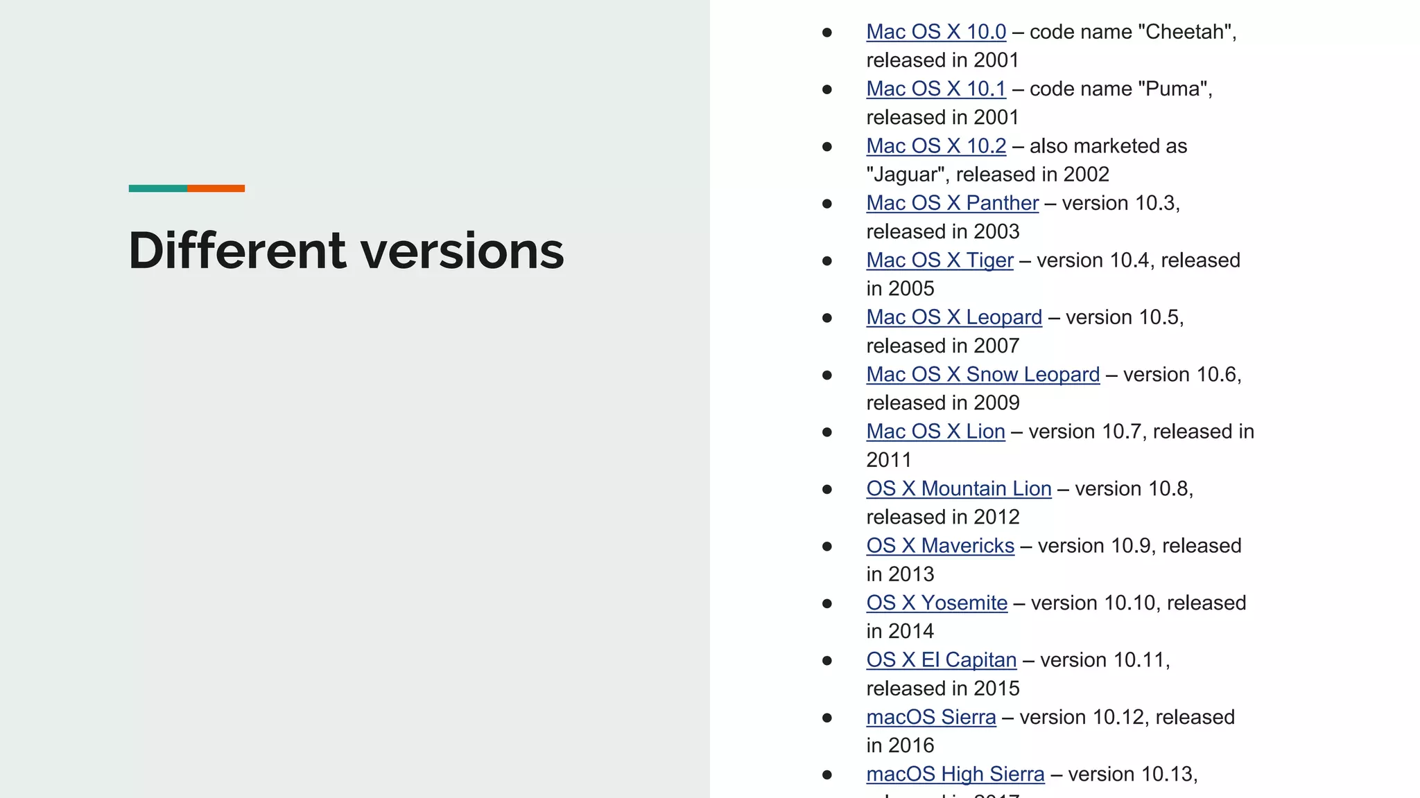Different versions
● Mac OS X 10.0 – code name "Cheetah",
released in 2001
● Mac OS X 10.1 – code name "Puma",
released in 2001
● Mac OS X 10.2 – also marketed as
"Jaguar", released in 2002
● Mac OS X Panther – version 10.3,
released in 2003
● Mac OS X Tiger – version 10.4, released
in 2005
● Mac OS X Leopard – version 10.5,
released in 2007
● Mac OS X Snow Leopard – version 10.6,
released in 2009
● Mac OS X Lion – version 10.7, released in
2011
● OS X Mountain Lion – version 10.8,
released in 2012
● OS X Mavericks – version 10.9, released
in 2013
● OS X Yosemite – version 10.10, released
in 2014
● OS X El Capitan – version 10.11,
released in 2015
● macOS Sierra – version 10.12, released
in 2016
● macOS High Sierra – version 10.13,
 