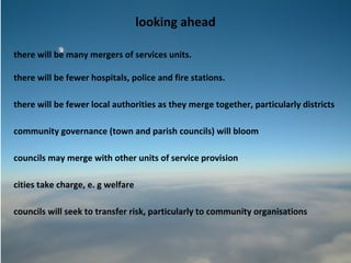 looking ahead

there will be many mergers of services units.

there will be fewer hospitals, police and fire stations.

there will be fewer local authorities as they merge together, particularly districts

community governance (town and parish councils) will bloom

councils may merge with other units of service provision

cities take charge, e. g welfare

councils will seek to transfer risk, particularly to community organisations
 