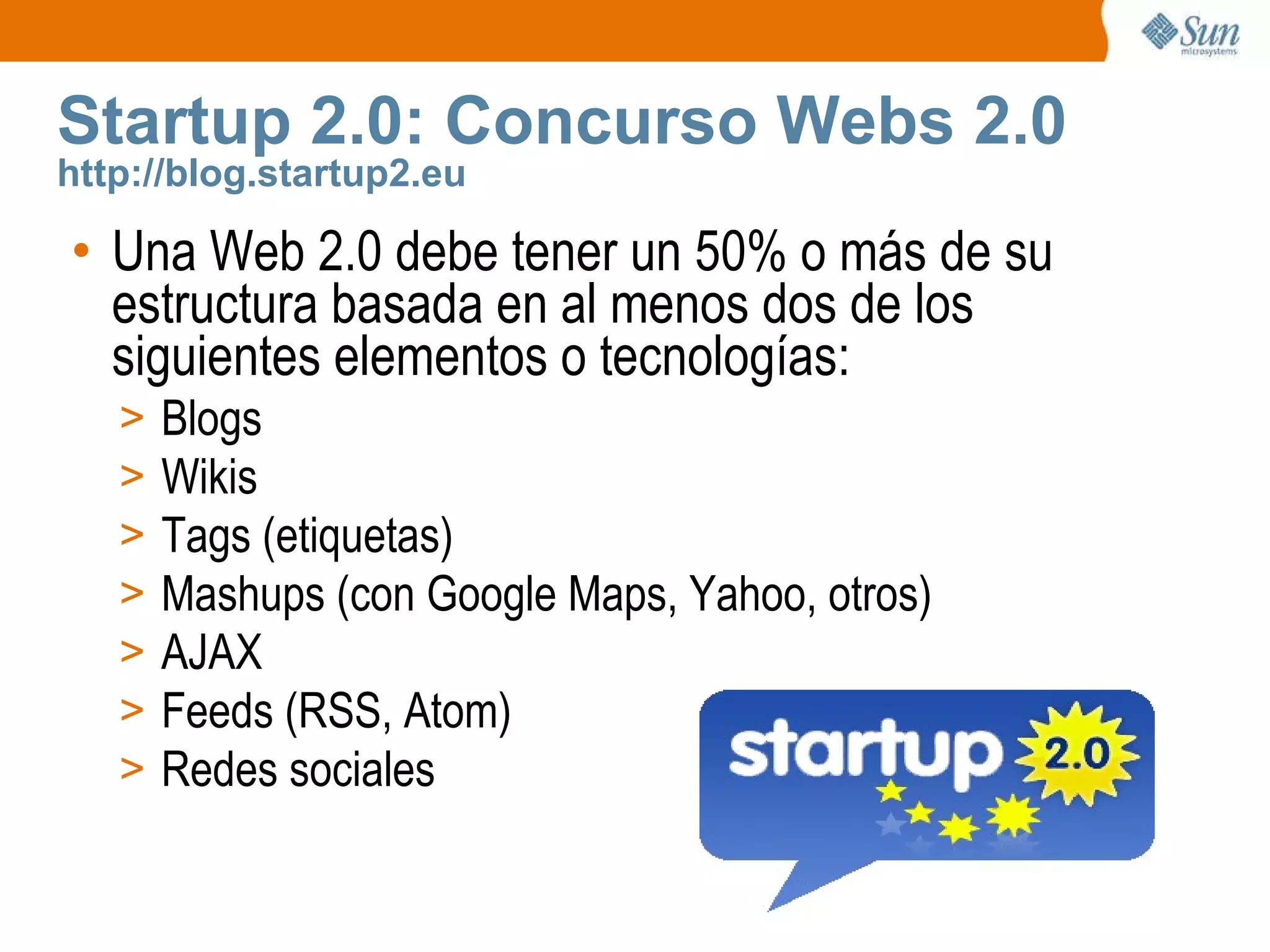 Startup 2.0: Concurso Webs 2.0 http://blog.startup2.eu Una Web 2.0 debe tener un 50% o más de su estructura basada en al menos dos de los siguientes elementos o tecnologías: Blogs Wikis Tags (etiquetas) Mashups (con Google Maps, Yahoo, otros) AJAX Feeds (RSS, Atom) Redes sociales 