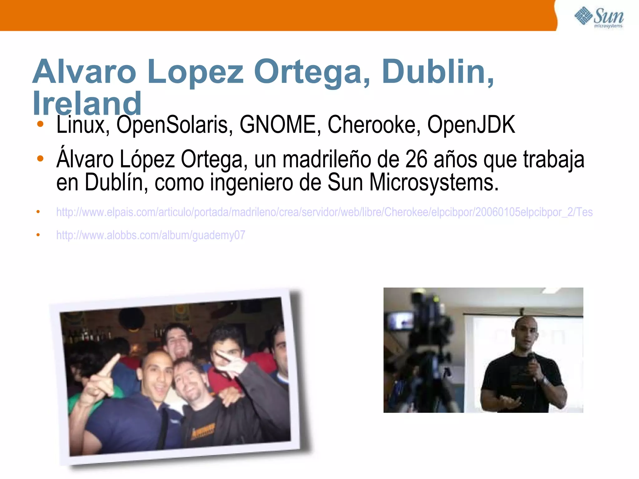 Alvaro Lopez Ortega, Dublin, Ireland Linux, OpenSolaris, GNOME, Cherooke, OpenJDK Álvaro López Ortega, un madrileño de 26 años que trabaja en Dublín, como ingeniero de Sun Microsystems. http://www.elpais.com/articulo/portada/madrileno/crea/servidor/web/libre/Cherokee/elpcibpor/20060105elpcibpor_2/Tes http://www.alobbs.com/album/guademy07 