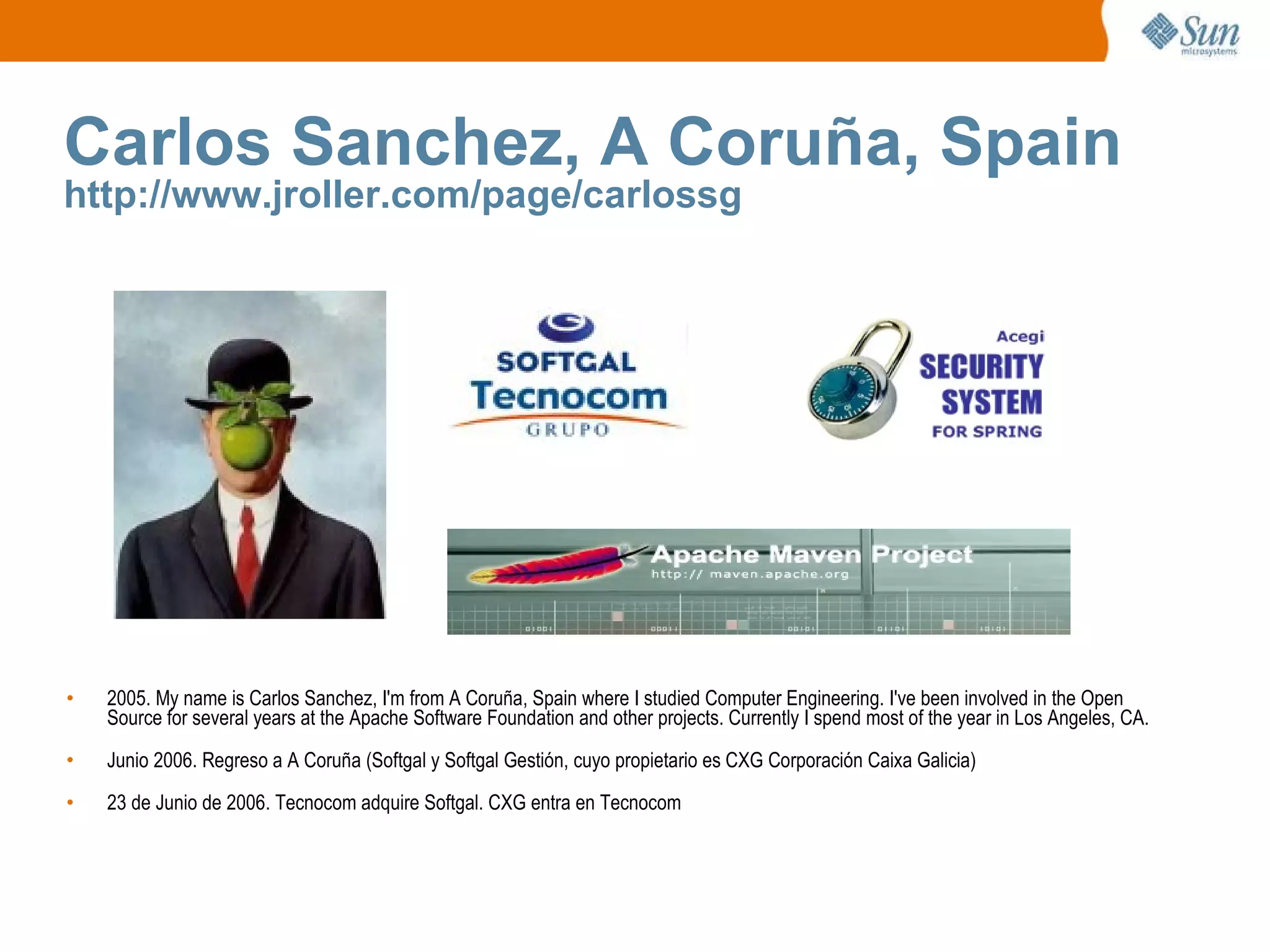 Carlos Sanchez, A Coruña, Spain http://www.jroller.com/page/carlossg 2005. My name is Carlos Sanchez, I'm from A Coruña, Spain where I studied Computer Engineering. I've been involved in the Open Source for several years at the Apache Software Foundation and other projects. Currently I spend most of the year in Los Angeles, CA. Junio 2006. Regreso a A Coruña (Softgal y Softgal Gestión, cuyo propietario es CXG Corporación Caixa Galicia) 23 de Junio de 2006. Tecnocom adquire Softgal. CXG entra en Tecnocom 